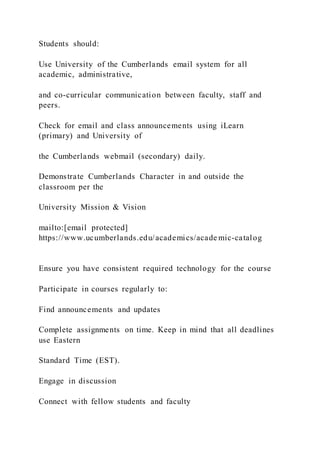 Students should:
Use University of the Cumberlands email system for all
academic, administrative,
and co-curricular communication between faculty, staff and
peers.
Check for email and class announcements using iLearn
(primary) and University of
the Cumberlands webmail (secondary) daily.
Demonstrate Cumberlands Character in and outside the
classroom per the
University Mission & Vision
mailto:[email protected]
https://www.ucumberlands.edu/academics/acade mic-catalog
Ensure you have consistent required technology for the course
Participate in courses regularly to:
Find announcements and updates
Complete assignments on time. Keep in mind that all deadlines
use Eastern
Standard Time (EST).
Engage in discussion
Connect with fellow students and faculty
 