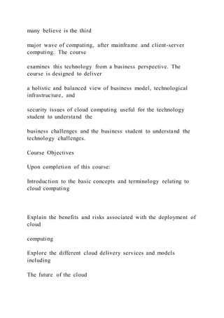 many believe is the third
major wave of computing, after mainframe and client-server
computing. The course
examines this technology from a business perspective. The
course is designed to deliver
a holistic and balanced view of business model, technological
infrastructure, and
security issues of cloud computing useful for the technology
student to understand the
business challenges and the business student to understand the
technology challenges.
Course Objectives
Upon completion of this course:
Introduction to the basic concepts and terminology relating to
cloud computing
Explain the benefits and risks associated with the deployment of
cloud
computing
Explore the different cloud delivery services and models
including
The future of the cloud
 