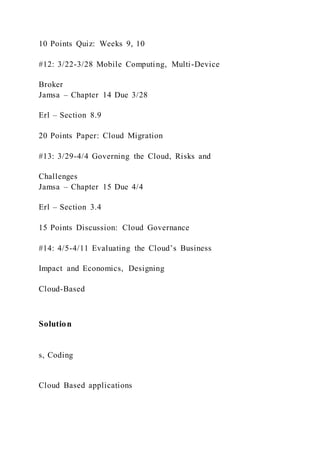 10 Points Quiz: Weeks 9, 10
#12: 3/22-3/28 Mobile Computing, Multi-Device
Broker
Jamsa – Chapter 14 Due 3/28
Erl – Section 8.9
20 Points Paper: Cloud Migration
#13: 3/29-4/4 Governing the Cloud, Risks and
Challenges
Jamsa – Chapter 15 Due 4/4
Erl – Section 3.4
15 Points Discussion: Cloud Governance
#14: 4/5-4/11 Evaluating the Cloud’s Business
Impact and Economics, Designing
Cloud-Based
Solution
s, Coding
Cloud Based applications
 