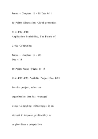 Jamsa – Chapters 16 - 18 Due 4/11
15 Points Discussion: Cloud economics
#15: 4/12-4/18
Application Scalability, The Future of
Cloud Computing
Jamsa – Chapters 19 - 20
Due 4/18
10 Points Quiz: Weeks 11-14
#16: 4/19-4/23 Portfolio Project Due 4/23
For this project, select an
organization that has leveraged
Cloud Computing technologies in an
attempt to improve profitability or
to give them a competitive
 