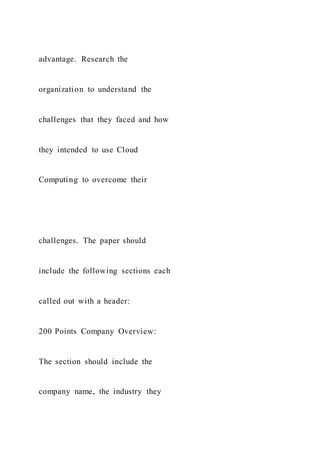 advantage. Research the
organization to understand the
challenges that they faced and how
they intended to use Cloud
Computing to overcome their
challenges. The paper should
include the following sections each
called out with a header:
200 Points Company Overview:
The section should include the
company name, the industry they
 