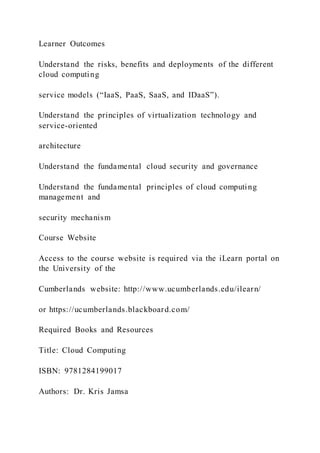 Learner Outcomes
Understand the risks, benefits and deployments of the different
cloud computing
service models (“IaaS, PaaS, SaaS, and IDaaS”).
Understand the principles of virtualization technology and
service-oriented
architecture
Understand the fundamental cloud security and governance
Understand the fundamental principles of cloud computing
management and
security mechanism
Course Website
Access to the course website is required via the iLearn portal on
the University of the
Cumberlands website: http://www.ucumberlands.edu/ilearn/
or https://ucumberlands.blackboard.com/
Required Books and Resources
Title: Cloud Computing
ISBN: 9781284199017
Authors: Dr. Kris Jamsa
 