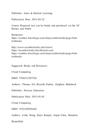 Publisher: Jones & Bartlett Learning
Publication Date: 2012-03-22
Course Required text can be found and purchased via the UC
Barnes and Noble
Bookstore:
https://cumber.bncollege.com/shop/cumberlands/page/find-
textbooks
http://www.ucumberlands.edu/ilearn/
https://ucumberlands.blackboard.com/
https://cumber.bncollege.com/shop/cumberlands/page/find-
textbooks
Suggested Books and Resources
Cloud Computing
ISBN: 9780133387520
Authors: Thomas Erl, Ricardo Puttini, Zaigham Mahmood
Publisher: Pearson Education
Publication Date: 2013-01-01
Cloud Computing
ISBN: 9781439856420
Authors: Lizhe Wang, Rajiv Ranjan, Jinjun Chen, Boualem
Benatallah
 