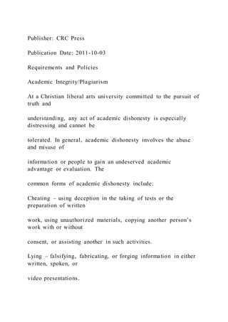 Publisher: CRC Press
Publication Date: 2011-10-03
Requirements and Policies
Academic Integrity/Plagiarism
At a Christian liberal arts university committed to the pursuit of
truth and
understanding, any act of academic dishonesty is especially
distressing and cannot be
tolerated. In general, academic dishonesty involves the abuse
and misuse of
information or people to gain an undeserved academic
advantage or evaluation. The
common forms of academic dishonesty include:
Cheating – using deception in the taking of tests or the
preparation of written
work, using unauthorized materials, copying another person’s
work with or without
consent, or assisting another in such activities.
Lying – falsifying, fabricating, or forging information in either
written, spoken, or
video presentations.
 