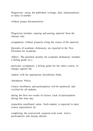 Plagiarism—using the published writings, data, interpretations,
or ideas of another
without proper documentation
Plagiarism includes copying and pasting material from the
internet into
assignments without properly citing the source of the material.
Episodes of academic dishonesty are reported to the Vice
President for Academic
Affairs. The potential penalty for academic dishonesty includes
a failing grade on a
particular assignment, a failing grade for the entire course, or
charges against the
student with the appropriate disciplinary body.
Attendance Policy
Course enrollment and participation will be monitored and
verified for all students
during the first two weeks of classes. Lack of participation
during this time may
jeopardize enrollment status. Each student is expected to meet
course expectations by
completing the coursework required each week. Active
participation and staying abreast
 