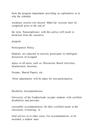 from the program department providing an explanation as to
why the schedule
residency session was missed. Make-Up sessions must be
completed prior to the end of
the term. Noncompliance with this policy will result in
dismissal from the executive
program.
Participation Policy
Students are expected to actively participate in intelligent
discussion of assigned
topics in all areas, such as: Discussion Board Activities,
Synchronous Sessions,
Forums, Shared Papers, etc.
Point adjustments will be taken for non-participation.
Disability Accommodations
University of the Cumberlands accepts students with certified
disabilities and provides
reasonable accommodations for their certified needs in the
classroom, in housing, in
food service or in other areas. For accommodations to be
awarded, a student must
 