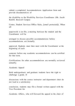 submit a completed Accommodations Application form and
provide documentation of
the disability to the Disability Services Coordinator (Mr. Jacob
Ratliff, Boswell Campus
Center, Student Services Office Suite, [email protected]). When
all
paperwork is on file, a meeting between the student and the
Coordinator will be
arranged to discuss possible accommodations before
accommodations are formally
approved. Students must then meet with the Coordinator at the
beginning of each
semester before any academic accommodations can be certified
for that term.
Certifications for other accommodations are normally reviewed
annually.
Academic Appeal
Both undergraduate and graduate students have the right to
challenge a grade. If
discussions with the course instructor and department chair do
not lead to a satisfactory
conclusion, students may file a formal written appeal with the
Vice President for
Academic Affairs, who will forward the appeal to the chair of
 