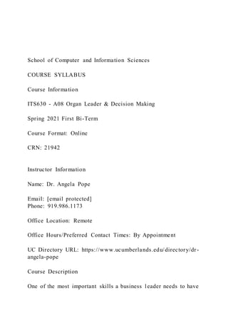 School of Computer and Information Sciences
COURSE SYLLABUS
Course Information
ITS630 - A08 Organ Leader & Decision Making
Spring 2021 First Bi-Term
Course Format: Online
CRN: 21942
Instructor Information
Name: Dr. Angela Pope
Email: [email protected]
Phone: 919.986.1173
Office Location: Remote
Office Hours/Preferred Contact Times: By Appointment
UC Directory URL: https://www.ucumberlands.edu/directory/dr-
angela-pope
Course Description
One of the most important skills a business leader needs to have
 