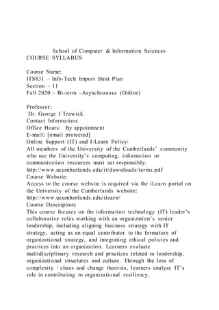 School of Computer & Information Sciences
COURSE SYLLABUS
Course Name:
ITS831 – Info-Tech Import Strat Plan
Section – 11
Fall 2020 – Bi-term –Asynchronous (Online)
Professor:
Dr. George J Trawick
Contact Information:
Office Hours: By appointment
E-mail: [email protected]
Online Support (IT) and I-Learn Policy:
All members of the University of the Cumberlands’ community
who use the University’s computing, information or
communication resources must act responsibly.
http://www.ucumberlands.edu/it/downloads/terms.pdf
Course Website:
Access to the course website is required via the iLearn portal on
the University of the Cumberlands website:
http://www.ucumberlands.edu/ilearn/
Course Description:
This course focuses on the information technology (IT) leader’s
collaborative roles working with an organization’s senior
leadership, including aligning business strategy with IT
strategy, acting as an equal contributor to the formation of
organizational strategy, and integrating ethical policies and
practices into an organization. Learners evaluate
multidisciplinary research and practices related to leadership,
organizational structures and culture. Through the lens of
complexity / chaos and change theories, learners analyze IT’s
role in contributing to organizational resiliency.
 