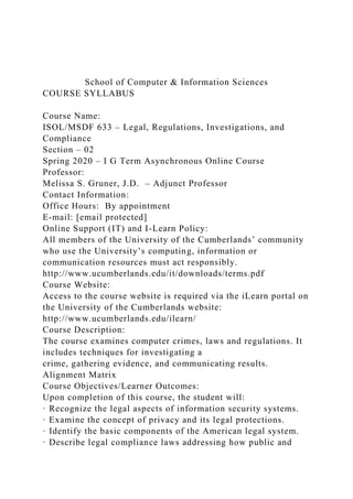 School of Computer & Information Sciences
COURSE SYLLABUS
Course Name:
ISOL/MSDF 633 – Legal, Regulations, Investigations, and
Compliance
Section – 02
Spring 2020 – I G Term Asynchronous Online Course
Professor:
Melissa S. Gruner, J.D. – Adjunct Professor
Contact Information:
Office Hours: By appointment
E-mail: [email protected]
Online Support (IT) and I-Learn Policy:
All members of the University of the Cumberlands’ community
who use the University’s computing, information or
communication resources must act responsibly.
http://www.ucumberlands.edu/it/downloads/terms.pdf
Course Website:
Access to the course website is required via the iLearn portal on
the University of the Cumberlands website:
http://www.ucumberlands.edu/ilearn/
Course Description:
The course examines computer crimes, laws and regulations. It
includes techniques for investigating a
crime, gathering evidence, and communicating results.
Alignment Matrix
Course Objectives/Learner Outcomes:
Upon completion of this course, the student will:
· Recognize the legal aspects of information security systems.
· Examine the concept of privacy and its legal protections.
· Identify the basic components of the American legal system.
· Describe legal compliance laws addressing how public and
 