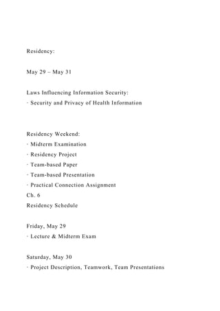 Residency:
May 29 – May 31
Laws Influencing Information Security:
· Security and Privacy of Health Information
Residency Weekend:
· Midterm Examination
· Residency Project
· Team-based Paper
· Team-based Presentation
· Practical Connection Assignment
Ch. 6
Residency Schedule
Friday, May 29
· Lecture & Midterm Exam
Saturday, May 30
· Project Description, Teamwork, Team Presentations
 