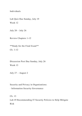 Individuals
Lab Quiz Due Sunday, July 19
Week 12
July 20 – July 26
Review Chapters 1-12
**Study for the Final Exam**
Ch. 1-12
Discussion Post Due Sunday, July 26
Week 13
July 27 – August 2
Security and Privacy in Organizations:
· Information Security Governance
Ch. 13
Lab #9 Recommending IT Security Policies to Help Mitigate
Risk
 