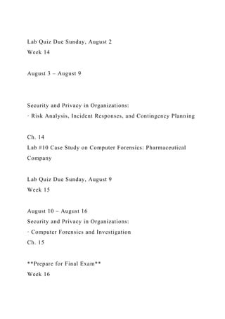 Lab Quiz Due Sunday, August 2
Week 14
August 3 – August 9
Security and Privacy in Organizations:
· Risk Analysis, Incident Responses, and Contingency Planning
Ch. 14
Lab #10 Case Study on Computer Forensics: Pharmaceutical
Company
Lab Quiz Due Sunday, August 9
Week 15
August 10 – August 16
Security and Privacy in Organizations:
· Computer Forensics and Investigation
Ch. 15
**Prepare for Final Exam**
Week 16
 