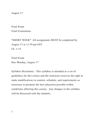 August 17
Final Exam
Final Evaluations
*SHORT WEEK* All assignments MUST be completed by
August 17 at 11:59 pm EST.
Ch. 1-15
Final Exam
Due Monday, August 17
Syllabus Disclaimer: This syllabus is intended as a set of
guidelines for this course and the instructor reserves the right to
make modifications in content, schedule, and requirements as
necessary to promote the best education possible within
conditions affecting this course. Any changes to the syllabus
will be discussed with the students.
1
 