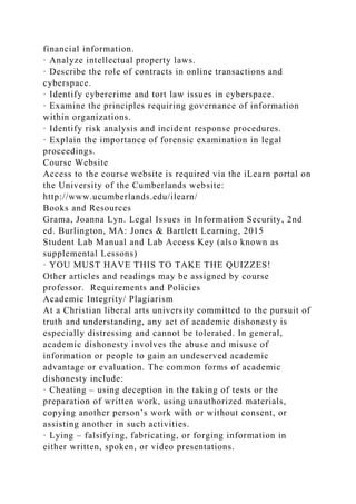 financial information.
· Analyze intellectual property laws.
· Describe the role of contracts in online transactions and
cyberspace.
· Identify cybercrime and tort law issues in cyberspace.
· Examine the principles requiring governance of information
within organizations.
· Identify risk analysis and incident response procedures.
· Explain the importance of forensic examination in legal
proceedings.
Course Website
Access to the course website is required via the iLearn portal on
the University of the Cumberlands website:
http://www.ucumberlands.edu/ilearn/
Books and Resources
Grama, Joanna Lyn. Legal Issues in Information Security, 2nd
ed. Burlington, MA: Jones & Bartlett Learning, 2015
Student Lab Manual and Lab Access Key (also known as
supplemental Lessons)
· YOU MUST HAVE THIS TO TAKE THE QUIZZES!
Other articles and readings may be assigned by course
professor. Requirements and Policies
Academic Integrity/ Plagiarism
At a Christian liberal arts university committed to the pursuit of
truth and understanding, any act of academic dishonesty is
especially distressing and cannot be tolerated. In general,
academic dishonesty involves the abuse and misuse of
information or people to gain an undeserved academic
advantage or evaluation. The common forms of academic
dishonesty include:
· Cheating – using deception in the taking of tests or the
preparation of written work, using unauthorized materials,
copying another person’s work with or without consent, or
assisting another in such activities.
· Lying – falsifying, fabricating, or forging information in
either written, spoken, or video presentations.
 