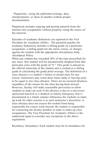 · Plagiarism—using the published writings, data,
interpretations, or ideas of another without proper
documentation
Plagiarism includes copying and pasting material from the
internet into assignments without properly citing the source of
the material.
Episodes of academic dishonesty are reported to the Vice
President for Academic Affairs. The potential penalty for
academic dishonesty includes a failing grade on a particular
assignment, a failing grade for the entire course, or charges
against the student with the appropriate disciplinary body.
Attendance Policy
When any student has exceeded 20% of the time prescribed for
any class, that student will be automatically dropped from that
particular class with the grade of “F.” This grade is placed on
the official transcript of the student and is treated as a failing
grade in calculating the grade point average. The definition of a
class absence is a student’s failure to attend class for any
reason. Instructors may count three times tardy or leaving early
to be equal to one class absence. There are no excused absences,
regardless of the reason for the class having been missed.
However, faculty will make reasonable provisions to allow
students to make up work if the absence is due to a university-
sponsored function or a medical or family emergency that is
documented in a timely manner.Allowance for students to make
up work for other reasons is at each instructor’s discretion. A
class absence does not excuse the student from being
responsible for course work missed; the student is responsible
for contacting the faculty member in order to make up class
assignments. The Vice President for Academic Affairs is the
authorized agent to consider any exceptions to the above
regulations.
Residency Attendance: Each student must be in attendance for
 