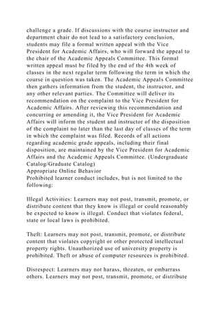challenge a grade. If discussions with the course instructor and
department chair do not lead to a satisfactory conclusion,
students may file a formal written appeal with the Vice
President for Academic Affairs, who will forward the appeal to
the chair of the Academic Appeals Committee. This formal
written appeal must be filed by the end of the 4th week of
classes in the next regular term following the term in which the
course in question was taken. The Academic Appeals Committee
then gathers information from the student, the instructor, and
any other relevant parties. The Committee will deliver its
recommendation on the complaint to the Vice President for
Academic Affairs. After reviewing this recommendation and
concurring or amending it, the Vice President for Academic
Affairs will inform the student and instructor of the disposition
of the complaint no later than the last day of classes of the term
in which the complaint was filed. Records of all actions
regarding academic grade appeals, including their final
disposition, are maintained by the Vice President for Academic
Affairs and the Academic Appeals Committee. (Undergraduate
Catalog/Graduate Catalog)
Appropriate Online Behavior
Prohibited learner conduct includes, but is not limited to the
following:
Illegal Activities: Learners may not post, transmit, promote, or
distribute content that they know is illegal or could reasonably
be expected to know is illegal. Conduct that violates federal,
state or local laws is prohibited.
Theft: Learners may not post, transmit, promote, or distribute
content that violates copyright or other protected intellectual
property rights. Unauthorized use of university property is
prohibited. Theft or abuse of computer resources is prohibited.
Disrespect: Learners may not harass, threaten, or embarrass
others. Learners may not post, transmit, promote, or distribute
 