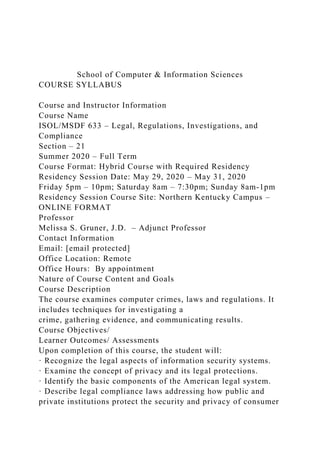 School of Computer & Information Sciences
COURSE SYLLABUS
Course and Instructor Information
Course Name
ISOL/MSDF 633 – Legal, Regulations, Investigations, and
Compliance
Section – 21
Summer 2020 – Full Term
Course Format: Hybrid Course with Required Residency
Residency Session Date: May 29, 2020 – May 31, 2020
Friday 5pm – 10pm; Saturday 8am – 7:30pm; Sunday 8am-1pm
Residency Session Course Site: Northern Kentucky Campus –
ONLINE FORMAT
Professor
Melissa S. Gruner, J.D. – Adjunct Professor
Contact Information
Email: [email protected]
Office Location: Remote
Office Hours: By appointment
Nature of Course Content and Goals
Course Description
The course examines computer crimes, laws and regulations. It
includes techniques for investigating a
crime, gathering evidence, and communicating results.
Course Objectives/
Learner Outcomes/ Assessments
Upon completion of this course, the student will:
· Recognize the legal aspects of information security systems.
· Examine the concept of privacy and its legal protections.
· Identify the basic components of the American legal system.
· Describe legal compliance laws addressing how public and
private institutions protect the security and privacy of consumer
 