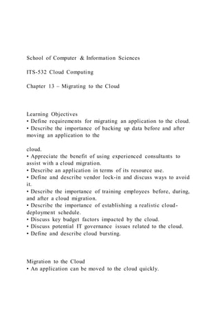 School of Computer & Information Sciences
ITS-532 Cloud Computing
Chapter 13 – Migrating to the Cloud
Learning Objectives
• Define requirements for migrating an application to the cloud.
• Describe the importance of backing up data before and after
moving an application to the
cloud.
• Appreciate the benefit of using experienced consultants to
assist with a cloud migration.
• Describe an application in terms of its resource use.
• Define and describe vendor lock-in and discuss ways to avoid
it.
• Describe the importance of training employees before, during,
and after a cloud migration.
• Describe the importance of establishing a realistic cloud-
deployment schedule.
• Discuss key budget factors impacted by the cloud.
• Discuss potential IT governance issues related to the cloud.
• Define and describe cloud bursting.
Migration to the Cloud
• An application can be moved to the cloud quickly.
 