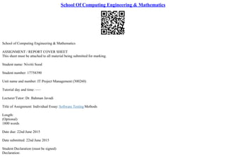 School Of Computing Engineering & Mathematics
School of Computing Engineering & Mathematics
ASSIGNMENT / REPORT COVER SHEET
This sheet must be attached to all material being submitted for marking.
Student name: Nivriti Sood
Student number: 17758390
Unit name and number: IT Project Management (300260)
Tutorial day and time: –––
Lecturer/Tutor: Dr. Bahman Javadi
Title of Assignment: Individual Essay: Software Testing Methods
Length:
(Optional)
1800 words
Date due: 22nd June 2015
Date submitted: 22nd June 2015
Student Declaration (must be signed)
Declaration:
 