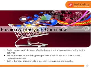 Fashion & Lifestyle E-Commerce
• Equip graduates with dynamics of online business and understanding of online buying
behavior
• The course offers an interesting amalgamation of Indian, as well as Global online
business sensibilities
• Built-in Exchange programme to provide relevant exposure and expertise
 