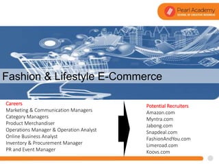 Courses
Potential Recruiters
Amazon.com
Myntra.com
Jabong.com
Snapdeal.com
FashionAndYou.com
Limeroad.com
Koovs.com
Careers
Marketing & Communication Managers
Category Managers
Product Merchandiser
Operations Manager & Operation Analyst
Online Business Analyst
Inventory & Procurement Manager
PR and Event Manager
Fashion & Lifestyle E-Commerce
 
