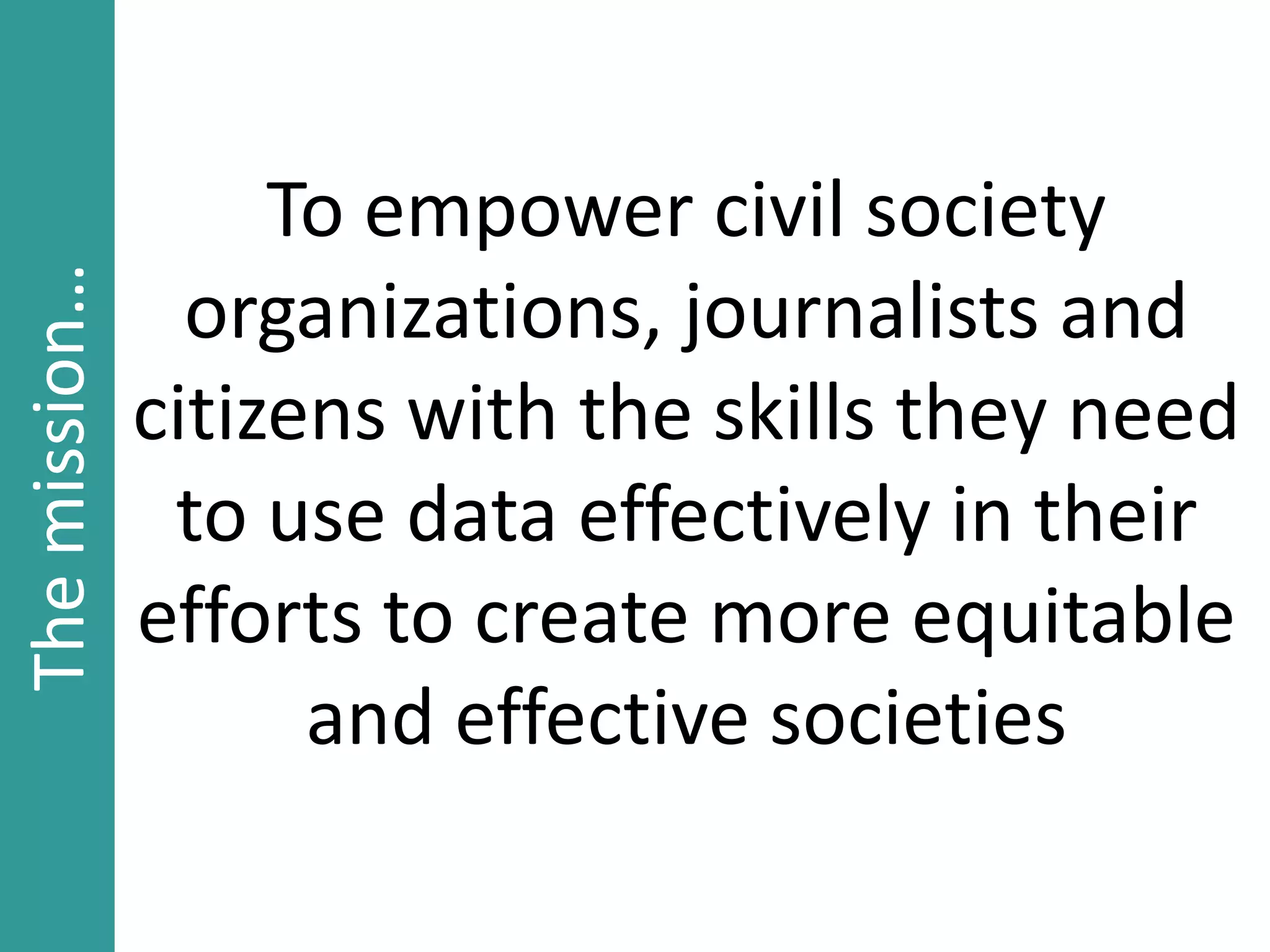 To empower civil society
organizations, journalists and
citizens with the skills they need
to use data effectively in their
efforts to create more equitable
and effective societies
Themission…