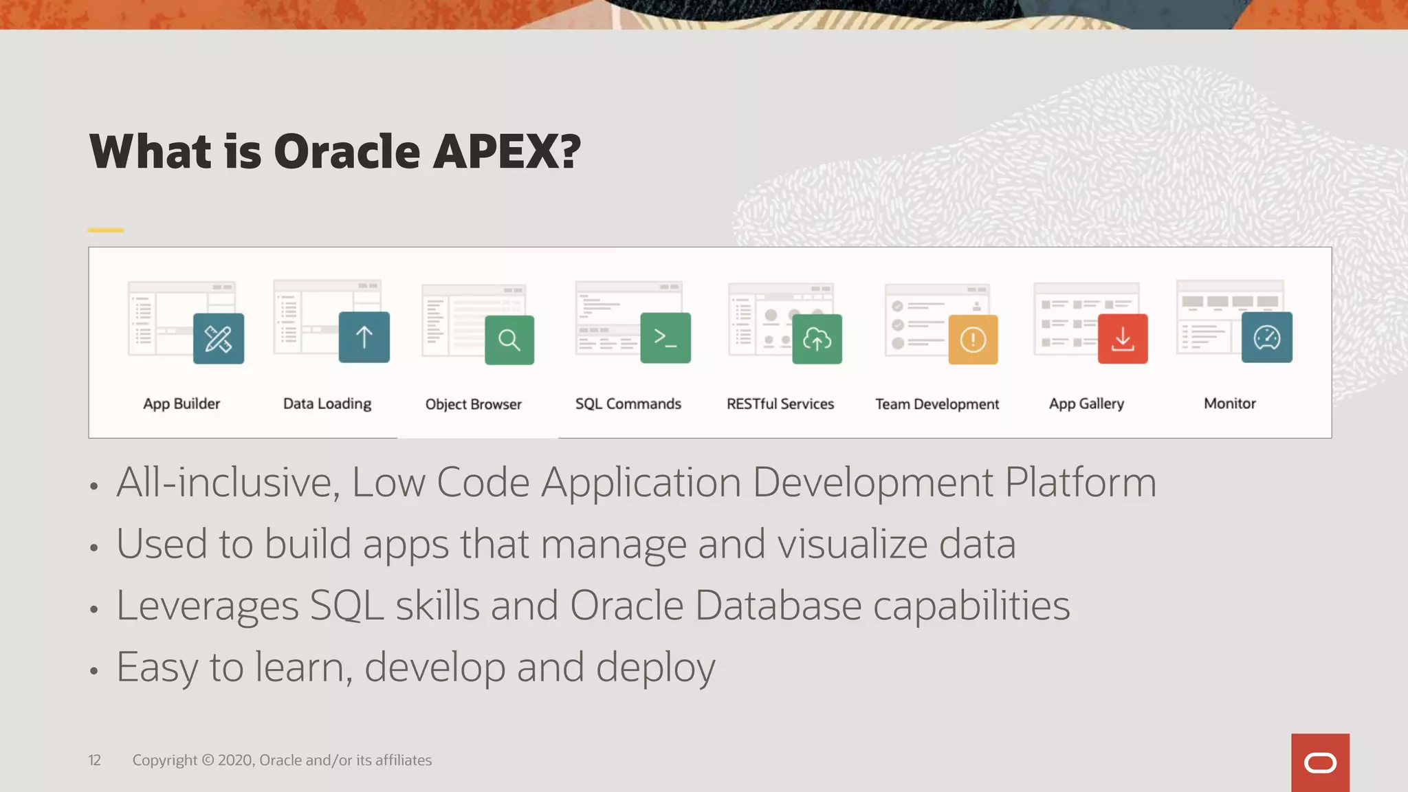 What is Oracle APEX?
• All-inclusive, Low Code Application Development Platform
• Used to build apps that manage and visualize data
• Leverages SQL skills and Oracle Database capabilities
• Easy to learn, develop and deploy
12 Copyright © 2020, Oracle and/or its affiliates
 