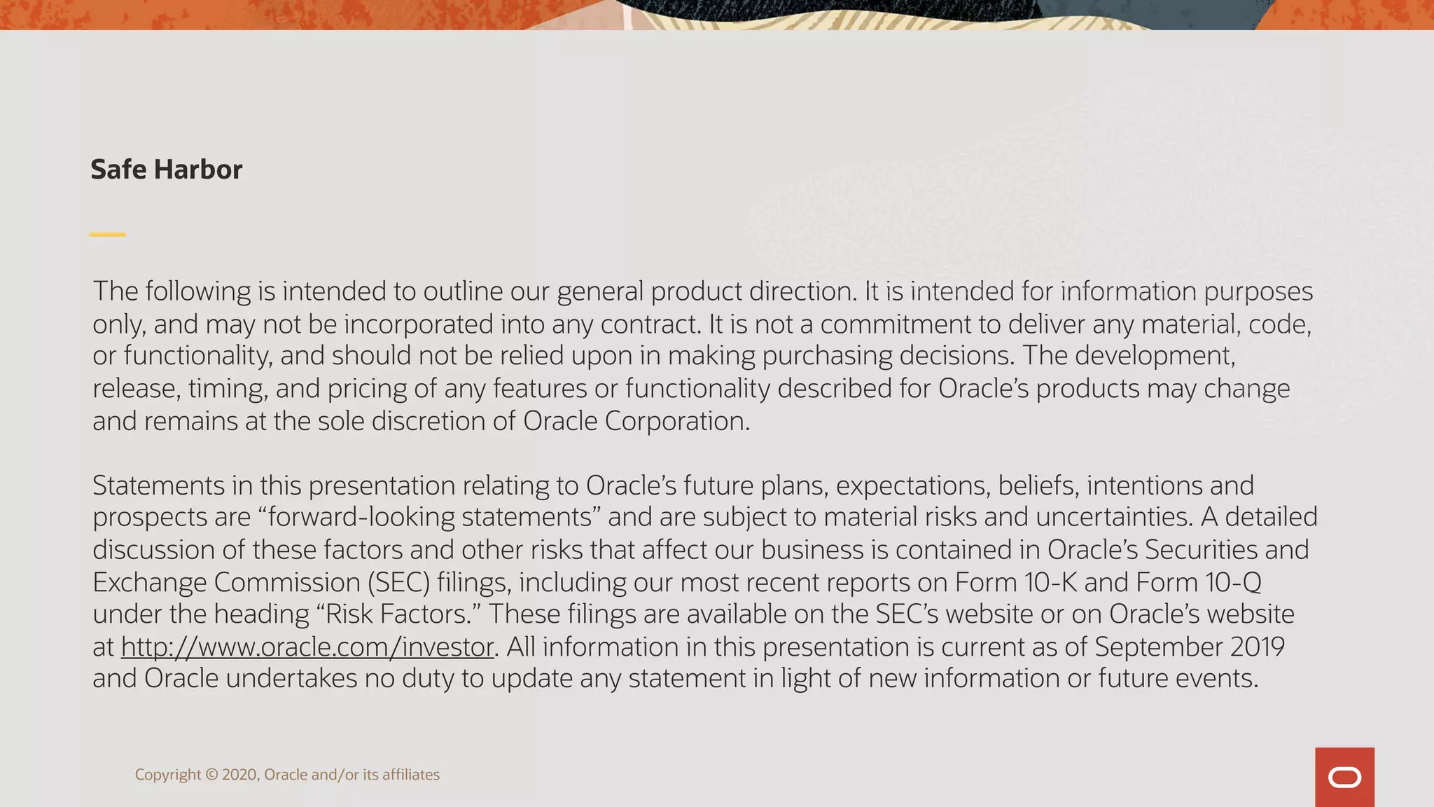 The following is intended to outline our general product direction. It is intended for information purposes
only, and may not be incorporated into any contract. It is not a commitment to deliver any material, code,
or functionality, and should not be relied upon in making purchasing decisions. The development,
release, timing, and pricing of any features or functionality described for Oracle’s products may change
and remains at the sole discretion of Oracle Corporation.
Statements in this presentation relating to Oracle’s future plans, expectations, beliefs, intentions and
prospects are “forward-looking statements” and are subject to material risks and uncertainties. A detailed
discussion of these factors and other risks that affect our business is contained in Oracle’s Securities and
Exchange Commission (SEC) filings, including our most recent reports on Form 10-K and Form 10-Q
under the heading “Risk Factors.” These filings are available on the SEC’s website or on Oracle’s website
at http://www.oracle.com/investor. All information in this presentation is current as of September 2019
and Oracle undertakes no duty to update any statement in light of new information or future events.
Safe Harbor
Copyright © 2020, Oracle and/or its affiliates
 