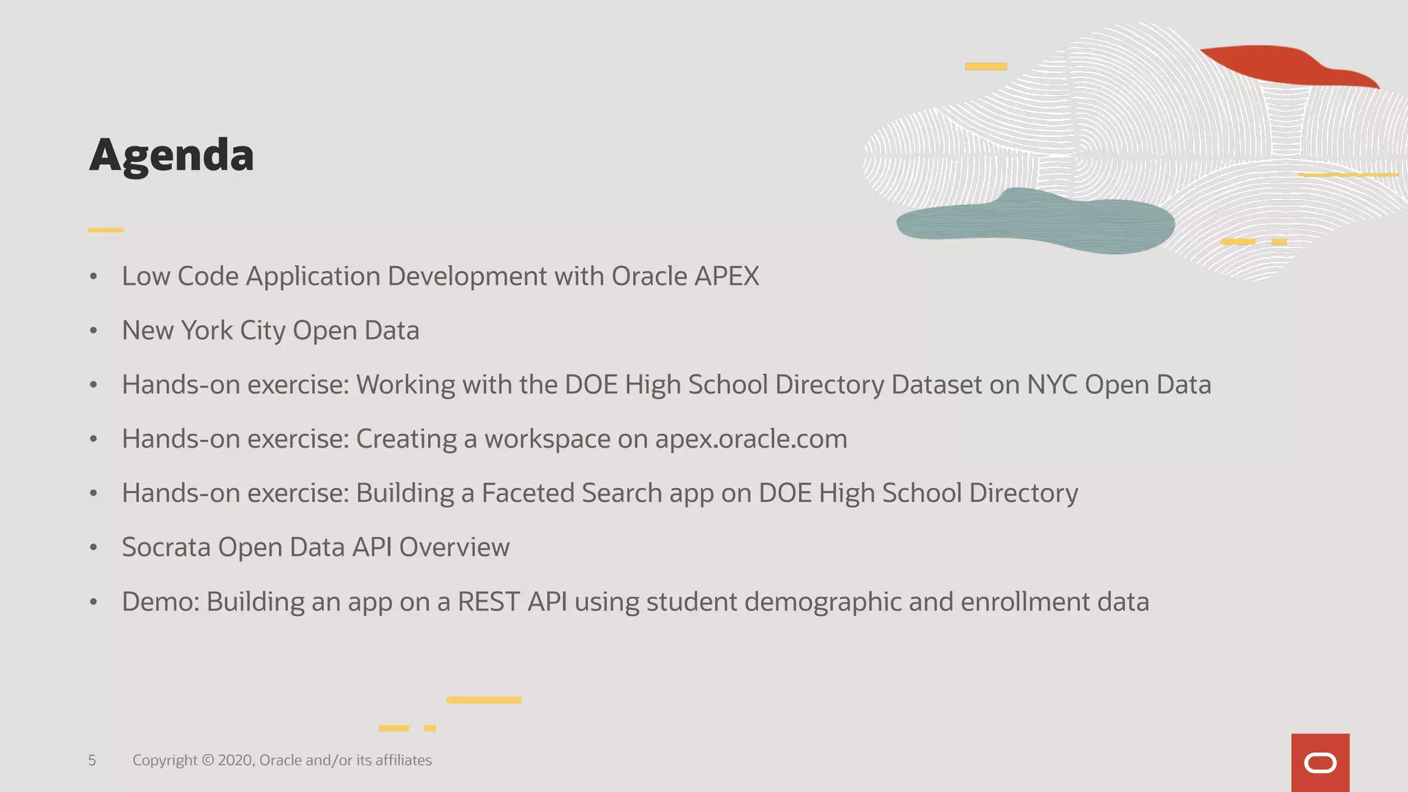 Agenda
• Low Code Application Development with Oracle APEX
• New York City Open Data
• Hands-on exercise: Working with the DOE High School Directory Dataset on NYC Open Data
• Hands-on exercise: Creating a workspace on apex.oracle.com
• Hands-on exercise: Building a Faceted Search app on DOE High School Directory
• Socrata Open Data API Overview
• Demo: Building an app on a REST API using student demographic and enrollment data
5 Copyright © 2020, Oracle and/or its affiliates
 
