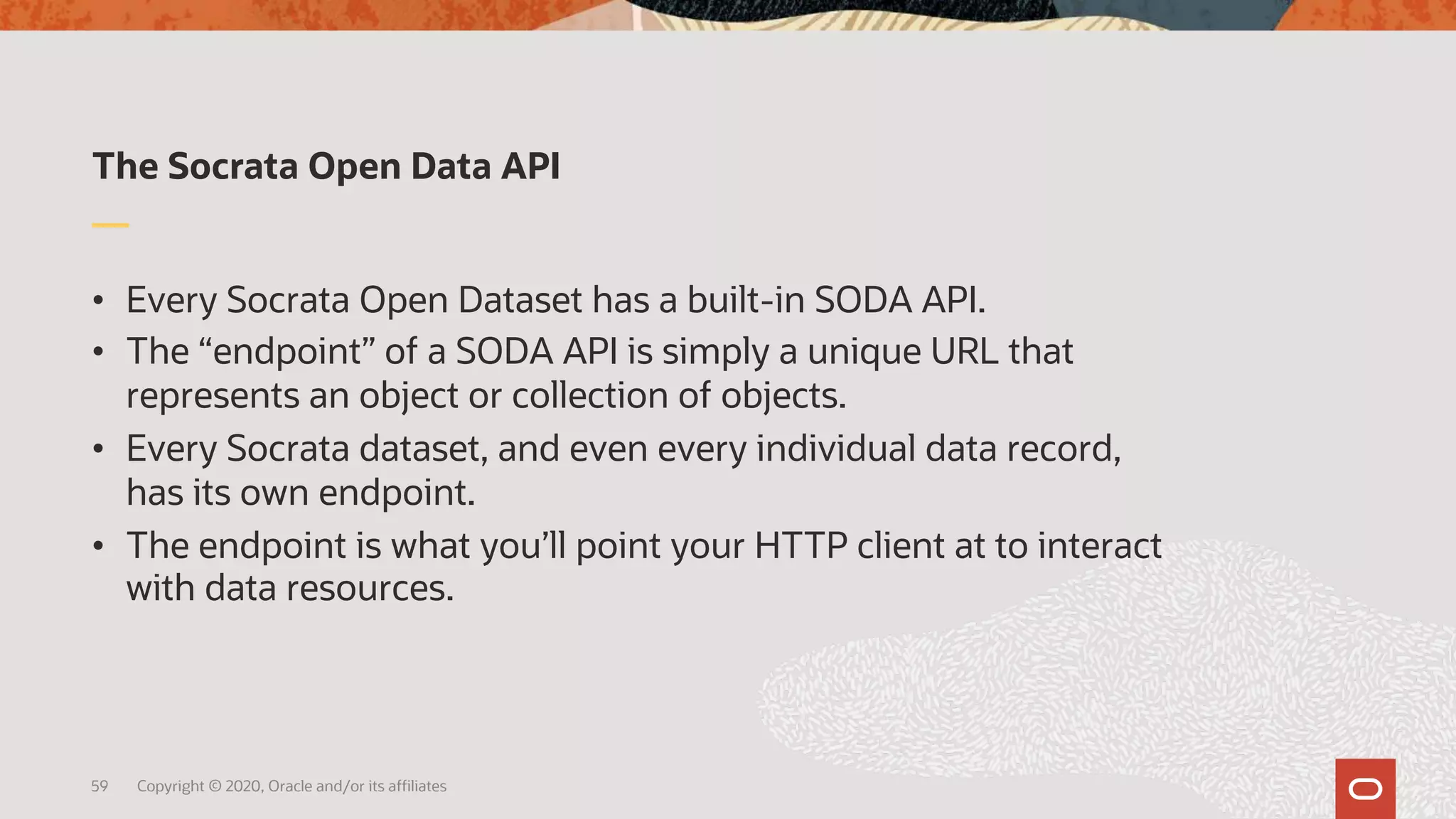 The Socrata Open Data API
• Every Socrata Open Dataset has a built-in SODA API.
• The “endpoint” of a SODA API is simply a unique URL that
represents an object or collection of objects.
• Every Socrata dataset, and even every individual data record,
has its own endpoint.
• The endpoint is what you’ll point your HTTP client at to interact
with data resources.
59 Copyright © 2020, Oracle and/or its affiliates
 
