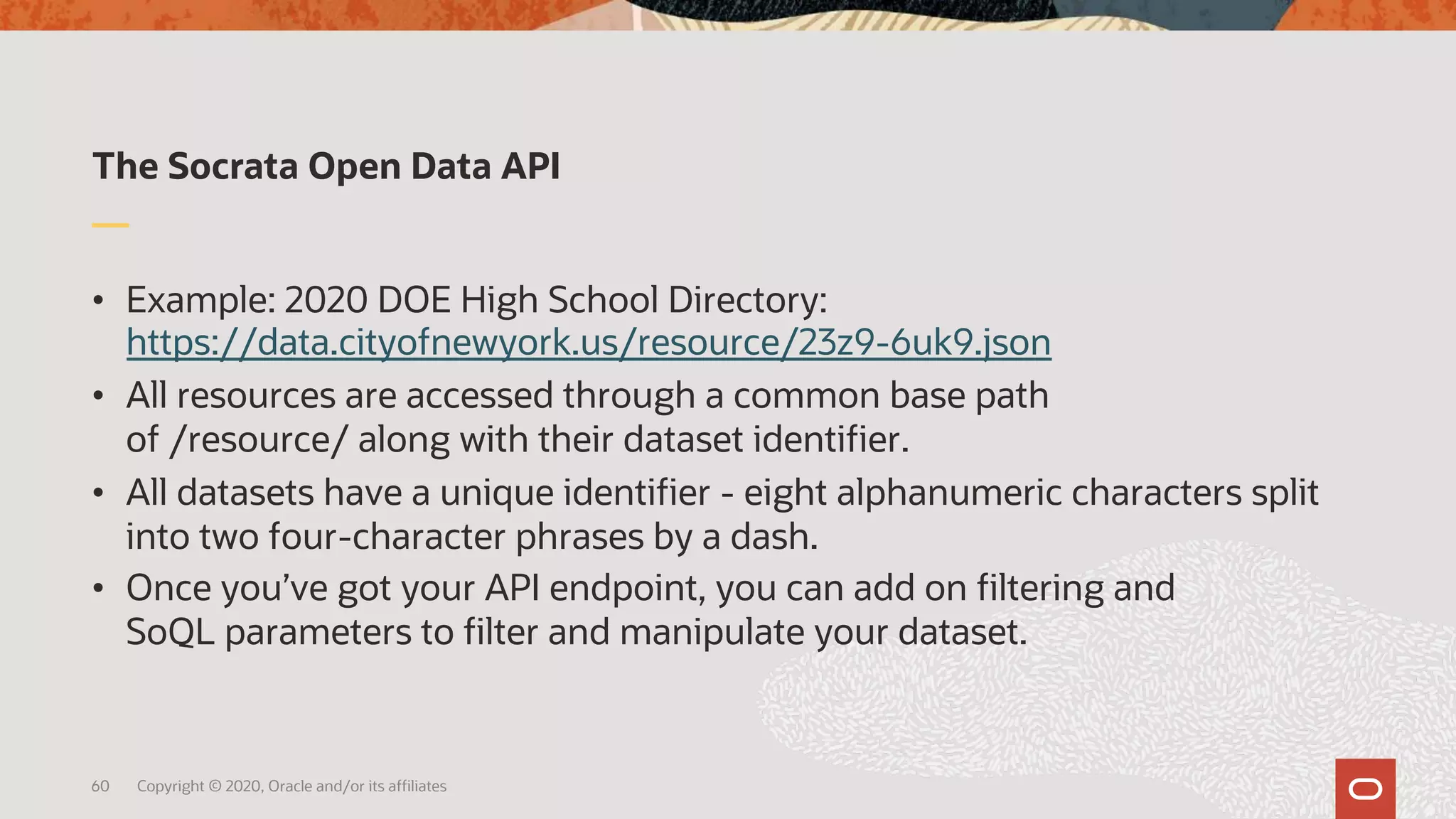 The Socrata Open Data API
• Example: 2020 DOE High School Directory:
https://data.cityofnewyork.us/resource/23z9-6uk9.json
• All resources are accessed through a common base path
of /resource/ along with their dataset identifier.
• All datasets have a unique identifier - eight alphanumeric characters split
into two four-character phrases by a dash.
• Once you’ve got your API endpoint, you can add on filtering and
SoQL parameters to filter and manipulate your dataset.
60 Copyright © 2020, Oracle and/or its affiliates
 