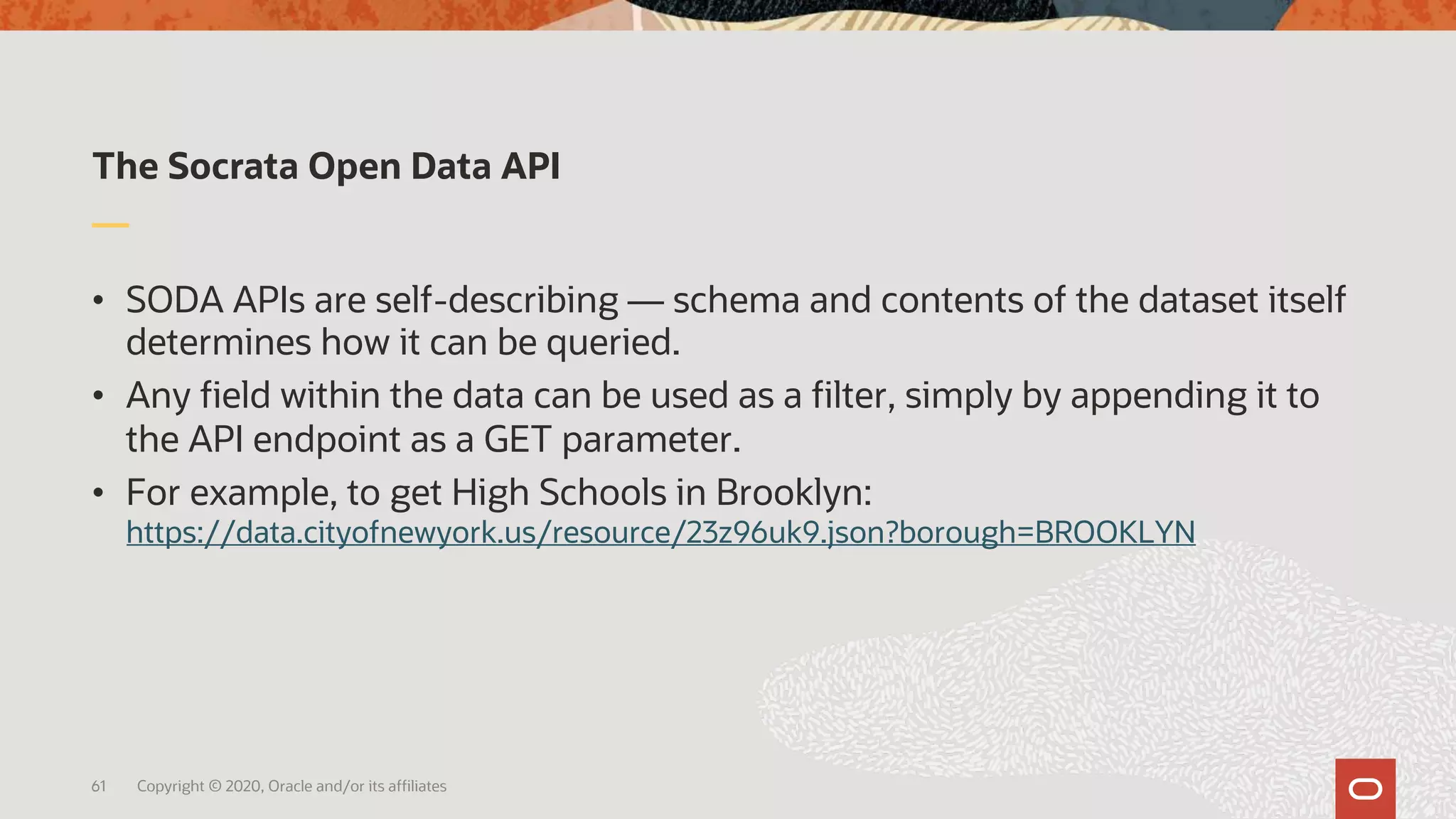The Socrata Open Data API
• SODA APIs are self-describing — schema and contents of the dataset itself
determines how it can be queried.
• Any field within the data can be used as a filter, simply by appending it to
the API endpoint as a GET parameter.
• For example, to get High Schools in Brooklyn:
https://data.cityofnewyork.us/resource/23z96uk9.json?borough=BROOKLYN
61 Copyright © 2020, Oracle and/or its affiliates
 