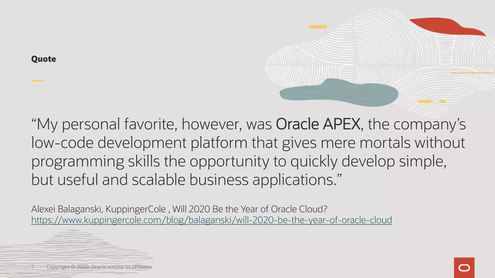 Quote
“My personal favorite, however, was Oracle APEX, the company’s
low-code development platform that gives mere mortals without
programming skills the opportunity to quickly develop simple,
but useful and scalable business applications.”
Alexei Balaganski, KuppingerCole , Will 2020 Be the Year of Oracle Cloud?
https://www.kuppingercole.com/blog/balaganski/will-2020-be-the-year-of-oracle-cloud
7 Copyright © 2020, Oracle and/or its affiliates
 