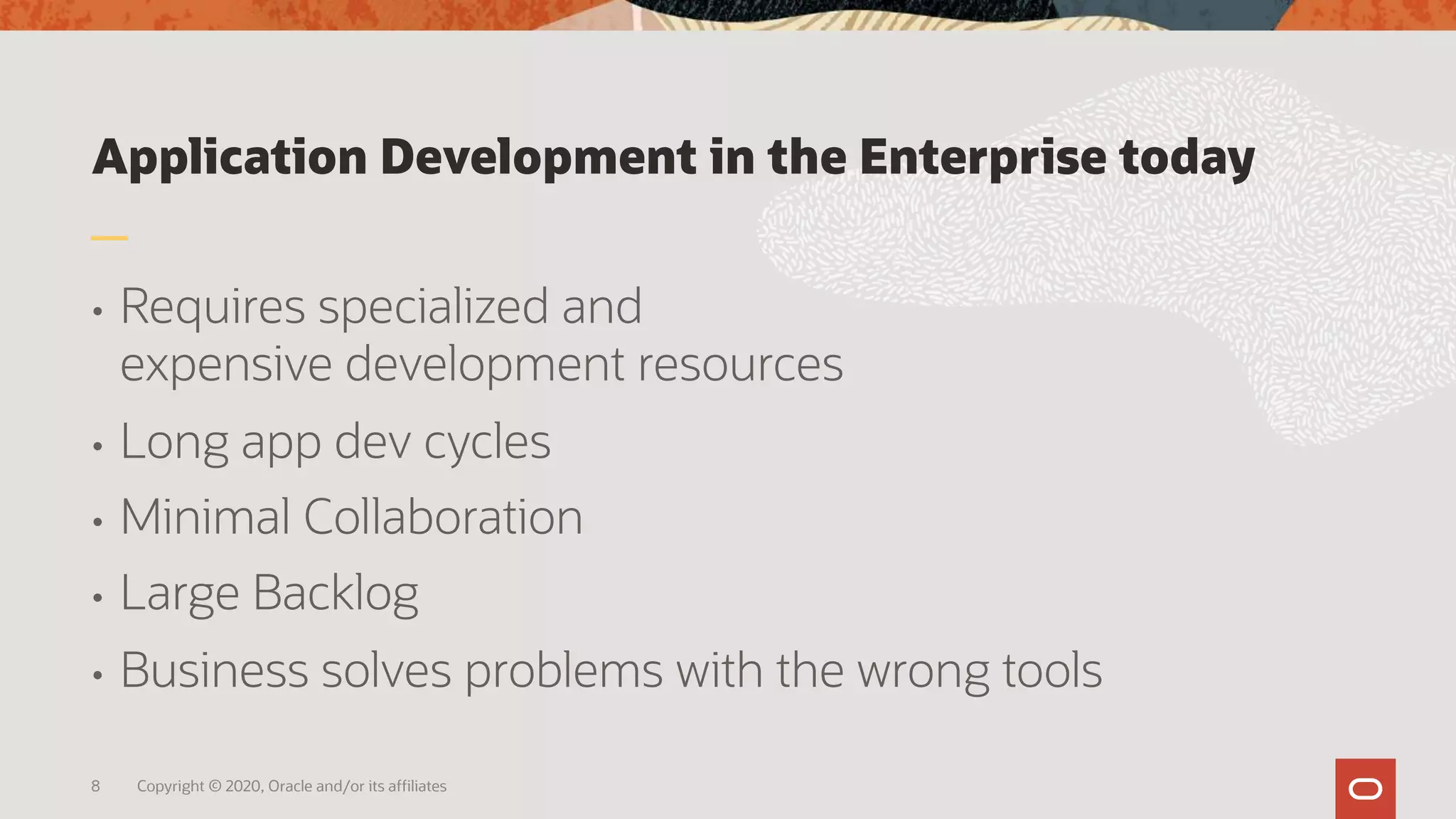 Application Development in the Enterprise today
• Requires specialized and
expensive development resources
• Long app dev cycles
• Minimal Collaboration
• Large Backlog
• Business solves problems with the wrong tools
8 Copyright © 2020, Oracle and/or its affiliates
 