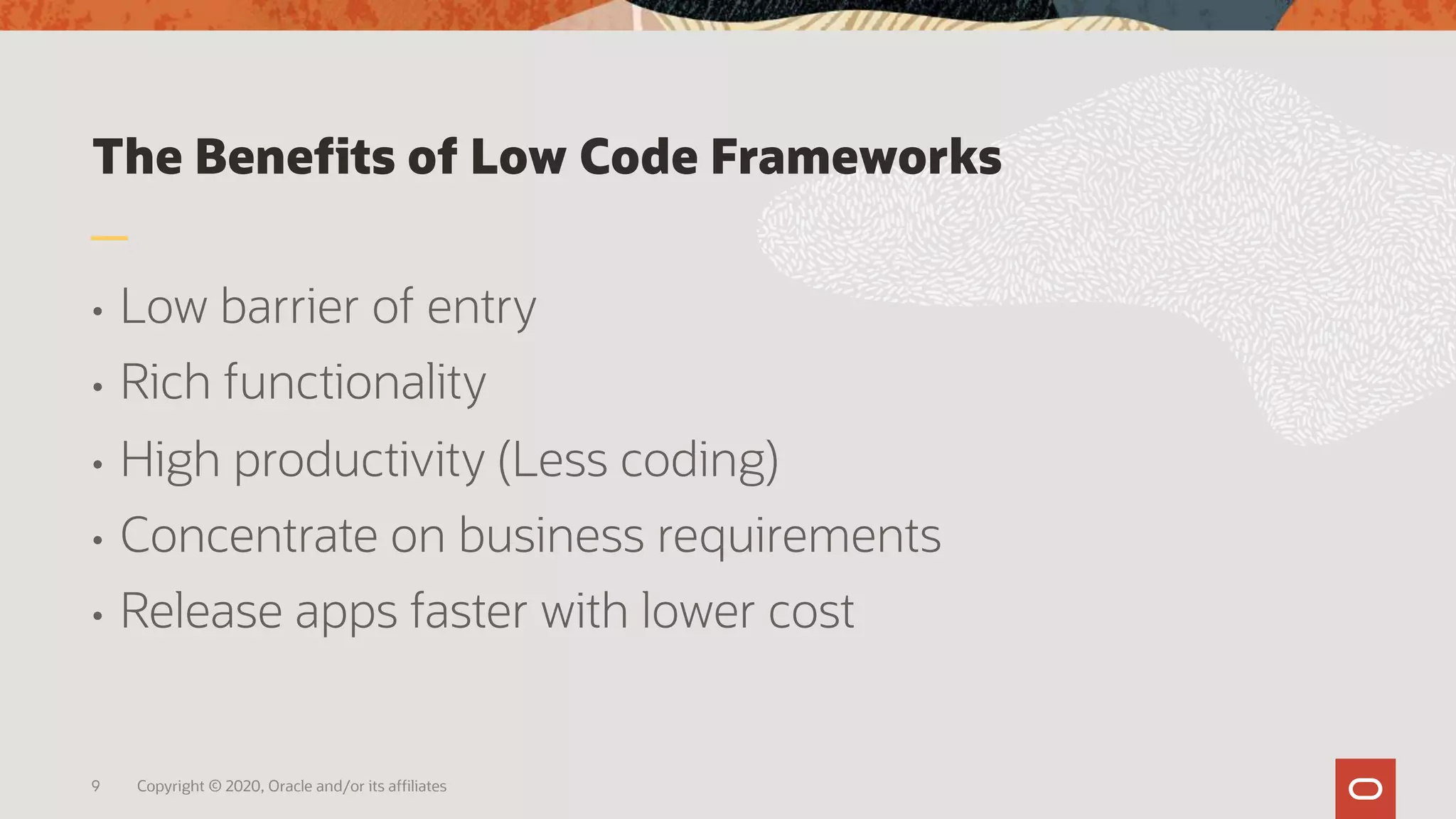 The Benefits of Low Code Frameworks
• Low barrier of entry
• Rich functionality
• High productivity (Less coding)
• Concentrate on business requirements
• Release apps faster with lower cost
9 Copyright © 2020, Oracle and/or its affiliates
 