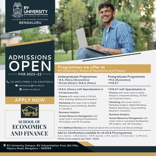 SCHOOL OF
ECONOMICS
AND FINANCE
ADMISSIONS
OPEN
FOR 2021-22
APPLY NOW
Undergraduate Programmes
• B.A. (Hons.) (Economics)
• B.Com (Hons.) • B.B.A. (Hons.)
Add-on Certifications available for all UG & PG programmes
Programmes we offer at
RV University's School of Economics and Finance
Postgraduate Programmes
• M.A. (Economics)
• M.B.A.*
• Finance with career tracks in Equity
Research, Investment Banking, FinTech
and Corporate Finance
• Marketing with career tracks in
Marketing Analytics, Digital Marketing,
Media & Advertising, Luxury Branding,
Retail & E-Commerce
• Business Analytics
• Human Resource Management with
career tracks in Learning & Development,
HR Analytics and HR Consulting
• Entrepreneurship
• Finance with career tracks in FinTech,
Value Investing, Banking and Insurance
• Marketing with career track in Digital
Marketing, Luxury Marketing, Retail &
E-Commerce
• Business Analytics
• Human Resource Management with
career track in Learning & Development,
HR Analytics and HR Consulting
With Additional Electives from School of Liberal Arts and Sciences and School of Design
A.C.C.A (U.K.) • C.M.A (U.S.A.) • F.R.M (U.S.A.) • C.P.A (U.S.A.) • C.F.A (U.S.A.) • C.I.M (U.K.)
*M.B.A. (from academic year 2022 - 2023)
• B.B.A. (Hons.) with Specialisation in • M.B.A.* with Specialisation in
BENGALURU
RV University Campus, RV Vidyanikethan Post, 8th Mile,
Mysuru Road, Bengaluru - 560069
www.rvu.edu.in
+91 8951179896 | +91 6363759413
admissions@rvu.edu.in
 