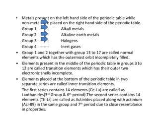 Metals present on the left hand side of the periodic table while non-metals are placed on the right hand side of the periodic table. Group 1  -------  Alkali metals Group 2  -------  Alkaline earth metals Group 3  -------  Halogens Group 4  -------  Inert gases •  Group 1 and 2 together with group 13 to 17 are called normal elements which has the outermost orbit incompletely filled. •  Elements present in the middle of the periodic table in groups 3 to 12 are called transition elements which has their outer two electronic shells incomplete. •  Elements placed at the bottom of the periodic table in two separate series are called inner transition elements. The first series contains 14 elements (Ce-Lu) are called as Lanthanides(3 rd  Group & 6 th  period).The second series contains 14 elements (Th-Lr) are called as Actinides placed along with actinium (Ac=89) in the same group and 7 th  period due to close resemblance in properties. 