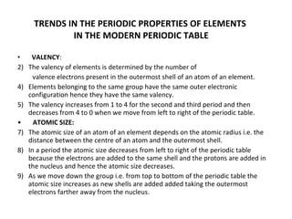 TRENDS IN THE PERIODIC PROPERTIES OF ELEMENTS  IN THE MODERN PERIODIC TABLE VALENCY : The valency of elements is determined by the number of  valence electrons present in the outermost shell of an atom of an element. Elements belonging to the same group have the same outer electronic configuration hence they have the same valency. The valency increases from 1 to 4 for the second and third period and then decreases from 4 to 0 when we move from left to right of the periodic table. •  ATOMIC SIZE: The atomic size of an atom of an element depends on the atomic radius i.e. the distance between the centre of an atom and the outermost shell. In a period the atomic size decreases from left to right of the periodic table because the electrons are added to the same shell and the protons are added in the nucleus and hence the atomic size decreases. As we move down the group i.e. from top to bottom of the periodic table the atomic size increases as new shells are added added taking the outermost electrons farther away from the nucleus. 