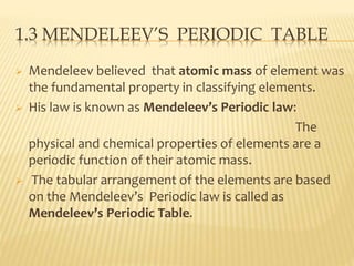 1.3 MENDELEEV’S PERIODIC TABLE 
 Mendeleev believed that atomic mass of element was 
the fundamental property in classifying elements. 
 His law is known as Mendeleev’s Periodic law: 
The 
physical and chemical properties of elements are a 
periodic function of their atomic mass. 
 The tabular arrangement of the elements are based 
on the Mendeleev’s Periodic law is called as 
Mendeleev’s Periodic Table. 
 