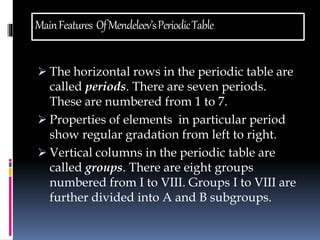 Main Features Of Mendeleev’s Periodic Table 
 The horizontal rows in the periodic table are 
called periods. There are seven periods. 
These are numbered from 1 to 7. 
 Properties of elements in particular period 
show regular gradation from left to right. 
 Vertical columns in the periodic table are 
called groups. There are eight groups 
numbered from I to VIII. Groups I to VIII are 
further divided into A and B subgroups. 
 