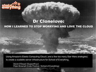 Dr Clonelove:
HOW I LEARNED TO STOP WORRYING AND LOVE THE CLOUD




Using Amazon's Elastic Computing Cloud ( and a few too many Star Wars analogies)
to create a scalable server infrastructure for School of Everything.
       David O'Dwyer (SupportFour)
       Peter Brownell (Code Positive / School of Everything)
 