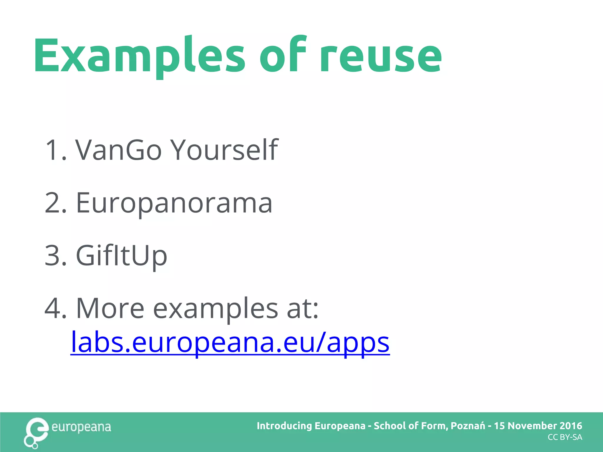 Examples of reuse
Title here
CC BY-SA
1. VanGo Yourself
2. Europanorama
3. GifItUp
4. More examples at:
labs.europeana.eu/apps
Introducing Europeana
CC BY-SA
Introducing Europeana - School of Form, Poznań - 15 November 2016
CC BY-SA
 