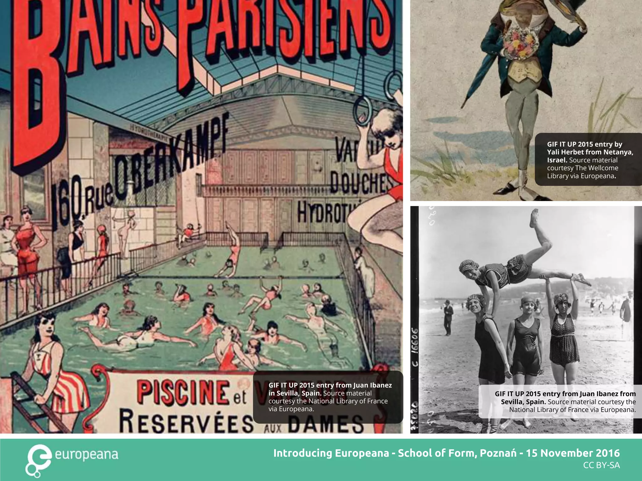 Title here
CC BY-SA
GIF IT UP 2015 entry from Juan Ibanez from
Sevilla, Spain. Source material courtesy the
National Library of France via Europeana.
GIF IT UP 2015 entry by
Yali Herbet from Netanya,
Israel. Source material
courtesy The Wellcome
Library via Europeana.
Introducing Europeana - School of Form, Poznań - 15 November 2016
CC BY-SA
GIF IT UP 2015 entry from Juan Ibanez
in Sevilla, Spain. Source material
courtesy the National Library of France
via Europeana.
 