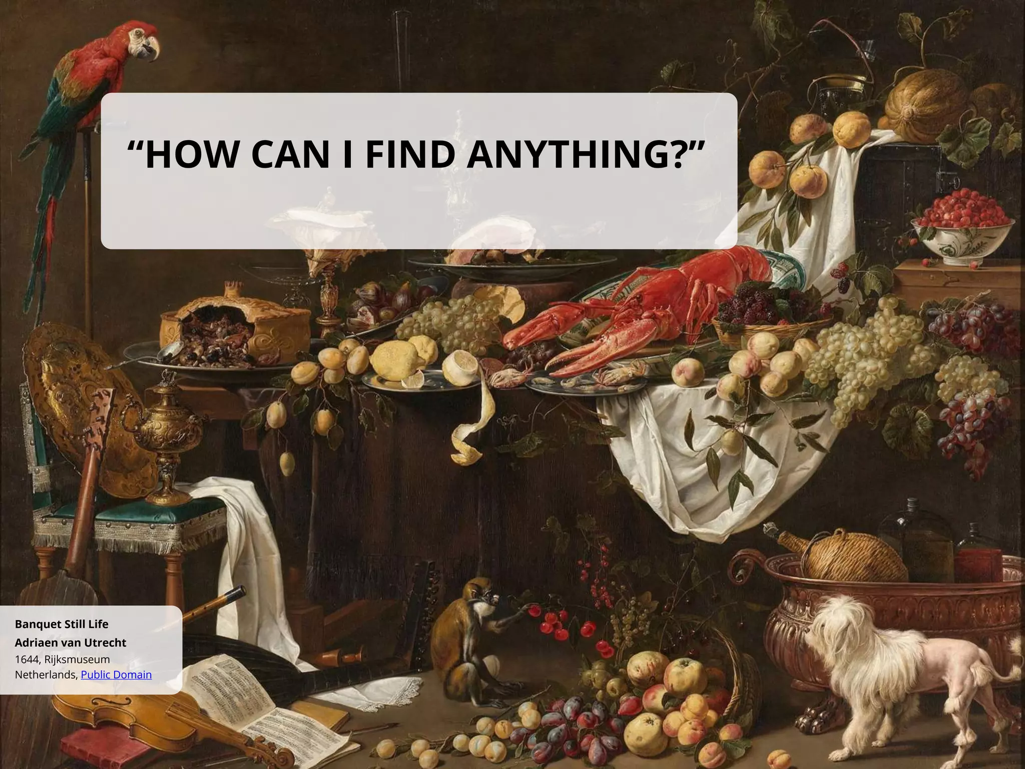 “HOW CAN I FIND ANYTHING?”
Netherlands, Public Domain
1644, Rijksmuseum
Adriaen van Utrecht
Banquet Still Life
 