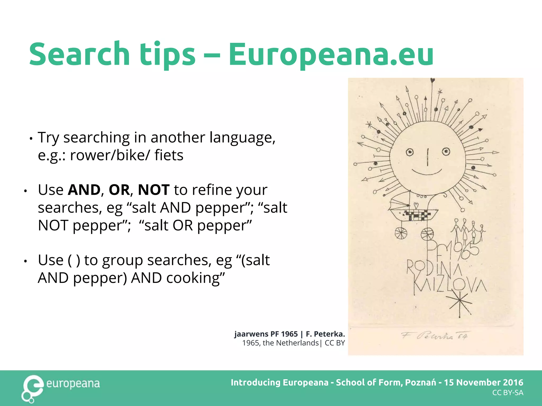 • Try searching in another language,
e.g.: rower/bike/ fiets
• Use AND, OR, NOT to refine your
searches, eg “salt AND pepper”; “salt
NOT pepper”; “salt OR pepper”
• Use ( ) to group searches, eg “(salt
AND pepper) AND cooking”
Search tips – Europeana.eu
jaarwens PF 1965 | F. Peterka.
1965, the Netherlands| CC BY
Europeana DSI2 teachers’ workshop – Brussels – 28 November 2016Introducing Europeana - School of Form, Poznań - 15 November 2016
CC BY-SA
 