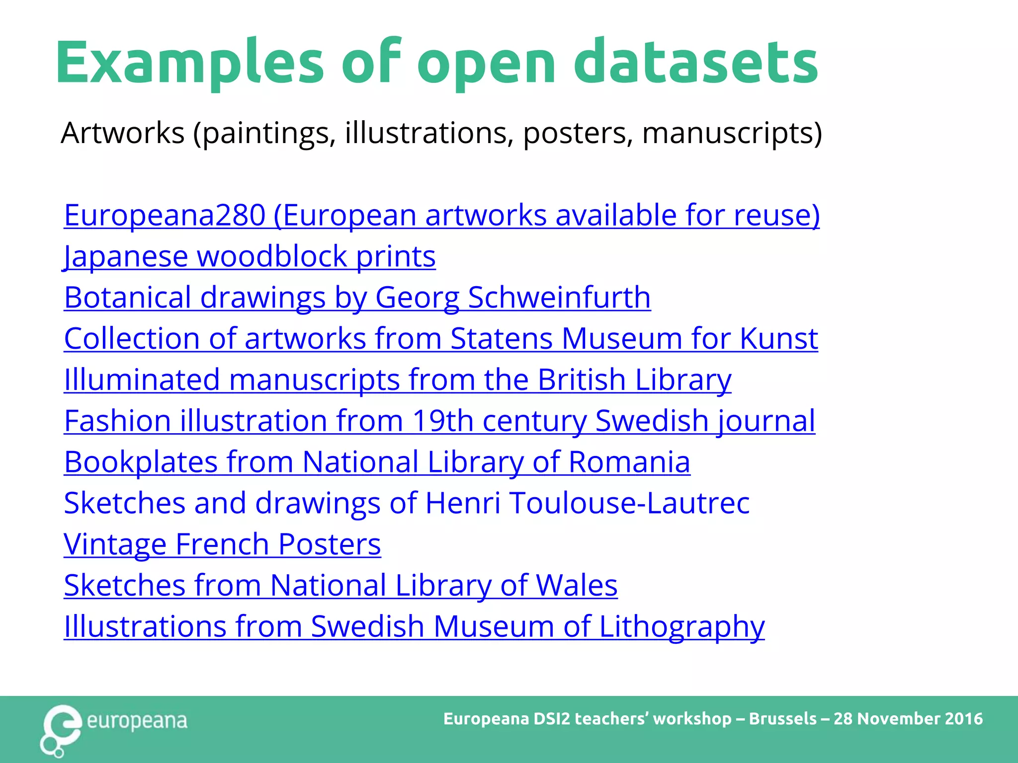 Examples of open datasets
Europeana DSI2 teachers’ workshop – Brussels – 28 November 2016
Artworks (paintings, illustrations, posters, manuscripts)
Europeana280 (European artworks available for reuse)
Japanese woodblock prints
Botanical drawings by Georg Schweinfurth
Collection of artworks from Statens Museum for Kunst
Illuminated manuscripts from the British Library
Fashion illustration from 19th century Swedish journal
Bookplates from National Library of Romania
Sketches and drawings of Henri Toulouse-Lautrec
Vintage French Posters
Sketches from National Library of Wales
Illustrations from Swedish Museum of Lithography
 