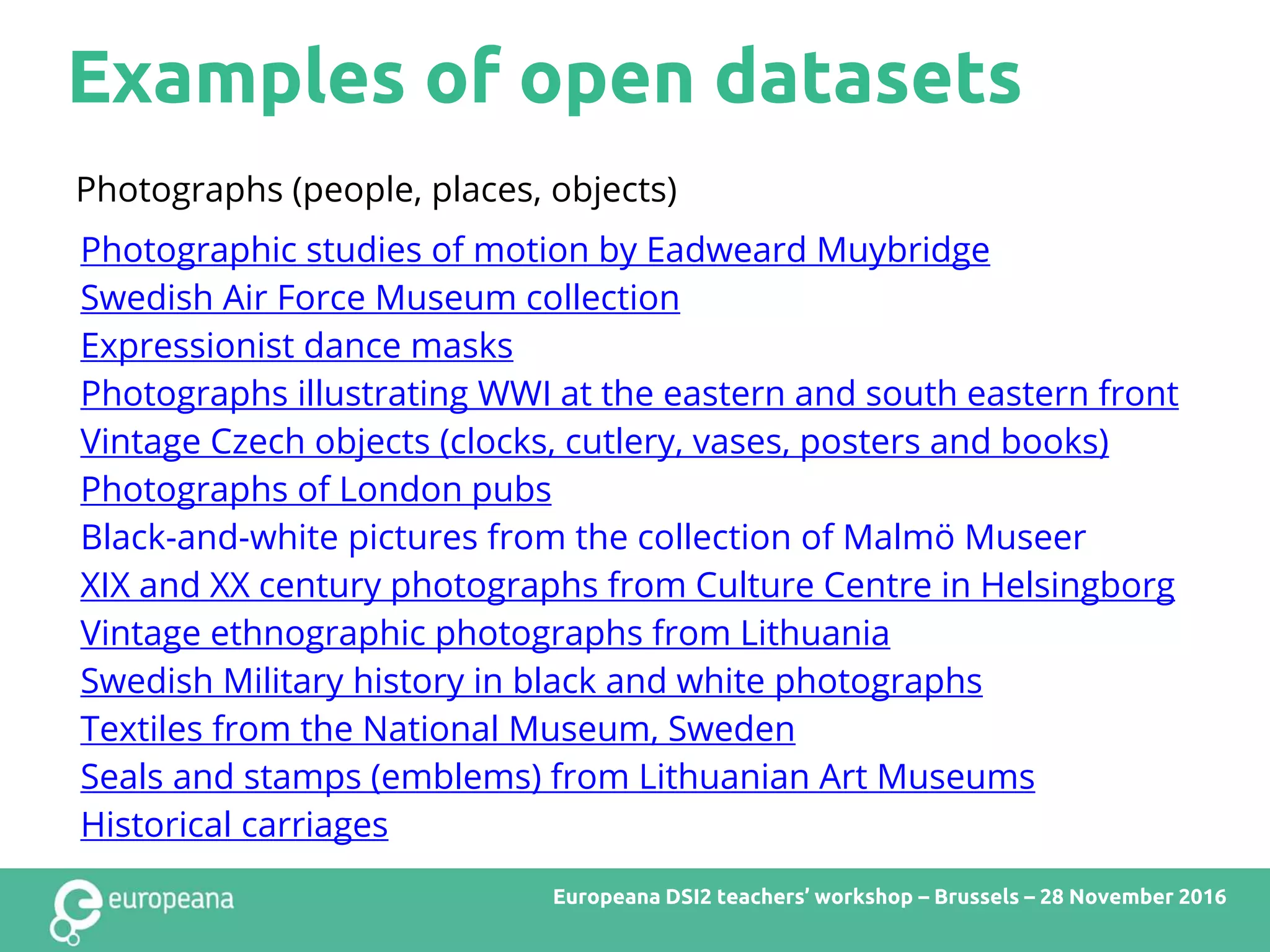 Examples of open datasets
Europeana DSI2 teachers’ workshop – Brussels – 28 November 2016
Photographs (people, places, objects)
Photographic studies of motion by Eadweard Muybridge
Swedish Air Force Museum collection
Expressionist dance masks
Photographs illustrating WWI at the eastern and south eastern front
Vintage Czech objects (clocks, cutlery, vases, posters and books)
Photographs of London pubs
Black-and-white pictures from the collection of Malmö Museer
XIX and XX century photographs from Culture Centre in Helsingborg
Vintage ethnographic photographs from Lithuania
Swedish Military history in black and white photographs
Textiles from the National Museum, Sweden
Seals and stamps (emblems) from Lithuanian Art Museums
Historical carriages
 