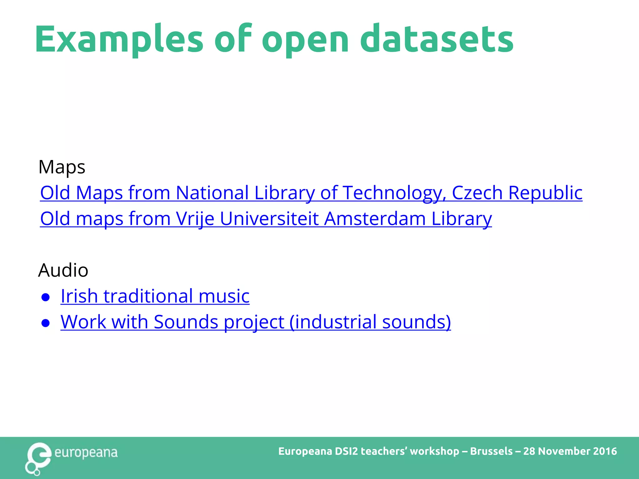 Examples of open datasets
Europeana DSI2 teachers’ workshop – Brussels – 28 November 2016
Maps
Old Maps from National Library of Technology, Czech Republic
Old maps from Vrije Universiteit Amsterdam Library
Audio
● Irish traditional music
● Work with Sounds project (industrial sounds)
 