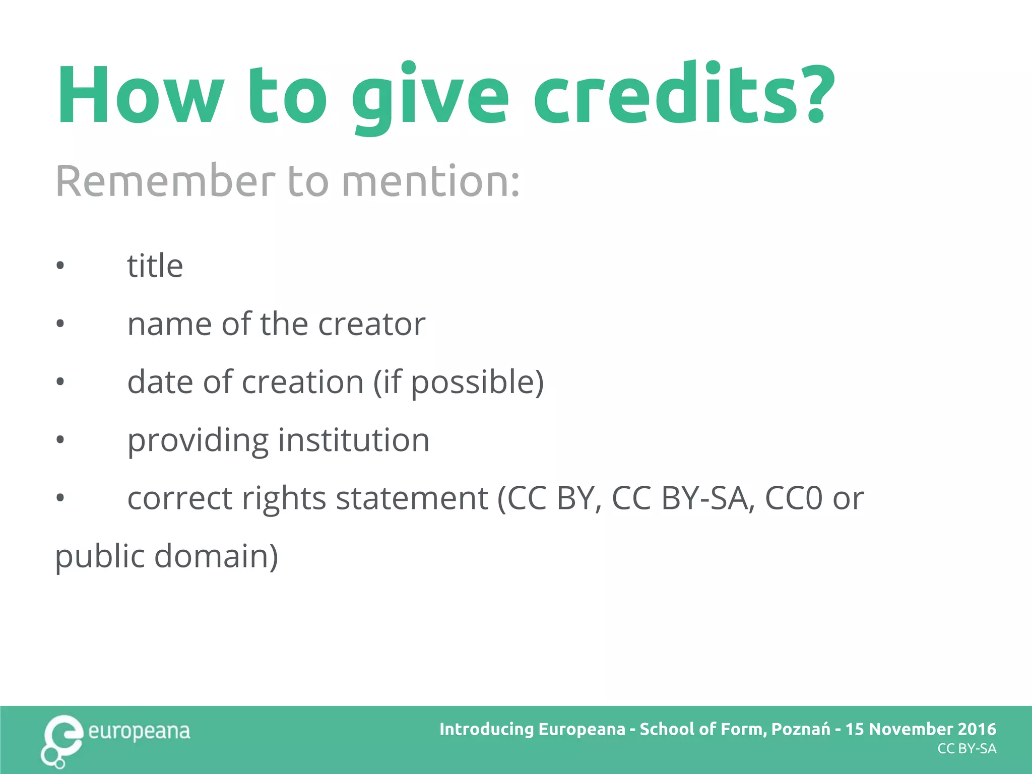 How to give credits?
• title
• name of the creator
• date of creation (if possible)
• providing institution
• correct rights statement (CC BY, CC BY-SA, CC0 or
public domain)
Remember to mention:
Title here
CC BY-SA
Introducing Europeana
CC BY-SA
Introducing Europeana - School of Form, Poznań - 15 November 2016
CC BY-SA
 